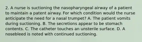 2. A nurse is suctioning the nasopharyngeal airway of a patient to maintain a patent airway. For which condition would the nurse anticipate the need for a nasal trumpet? A. The patient vomits during suctioning. B. The secretions appear to be stomach contents. C. The catheter touches an unsterile surface. D. A nosebleed is noted with continued suctioning.