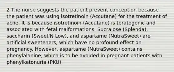 2 The nurse suggests the patient prevent conception because the patient was using isotretinoin (Accutane) for the treatment of acne. It is because isotretinoin (Accutane) is teratogenic and associated with fetal malformations. Sucralose (Splenda), saccharin (Sweet'N Low), and aspartame (NutraSweet) are artificial sweeteners, which have no profound effect on pregnancy. However, aspartame (NutraSweet) contains phenylalanine, which is to be avoided in pregnant patients with phenylketonuria (PKU).