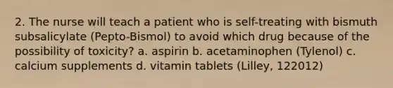 2. The nurse will teach a patient who is self-treating with bismuth subsalicylate (Pepto-Bismol) to avoid which drug because of the possibility of toxicity? a. aspirin b. acetaminophen (Tylenol) c. calcium supplements d. vitamin tablets (Lilley, 122012)