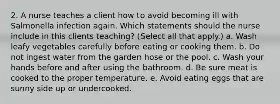 2. A nurse teaches a client how to avoid becoming ill with Salmonella infection again. Which statements should the nurse include in this clients teaching? (Select all that apply.) a. Wash leafy vegetables carefully before eating or cooking them. b. Do not ingest water from the garden hose or the pool. c. Wash your hands before and after using the bathroom. d. Be sure meat is cooked to the proper temperature. e. Avoid eating eggs that are sunny side up or undercooked.