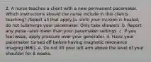 2. A nurse teaches a client with a new permanent pacemaker. Which instructions should the nurse include in this clients teaching? (Select all that apply.)a. Until your incision is healed, do not submerge your pacemaker. Only take showers. b. Report any pulse rates lower than your pacemaker settings. c. If you feel weak, apply pressure over your generator. d. Have your pacemaker turned off before having magnetic resonance imaging (MRI). e. Do not lift your left arm above the level of your shoulder for 8 weeks.