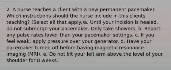 2. A nurse teaches a client with a new permanent pacemaker. Which instructions should the nurse include in this clients teaching? (Select all that apply.)a. Until your incision is healed, do not submerge your pacemaker. Only take showers. b. Report any pulse rates lower than your pacemaker settings. c. If you feel weak, apply pressure over your generator. d. Have your pacemaker turned off before having magnetic resonance imaging (MRI). e. Do not lift your left arm above the level of your shoulder for 8 weeks.