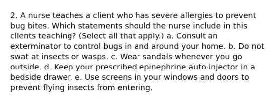 2. A nurse teaches a client who has severe allergies to prevent bug bites. Which statements should the nurse include in this clients teaching? (Select all that apply.) a. Consult an exterminator to control bugs in and around your home. b. Do not swat at insects or wasps. c. Wear sandals whenever you go outside. d. Keep your prescribed epinephrine auto-injector in a bedside drawer. e. Use screens in your windows and doors to prevent flying insects from entering.