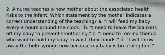 2. A nurse teaches a new mother about the associated health risks to the infant. Which statement by the mother indicates a correct understanding of the teaching? a. "I will feed my baby every 4 hours around-the-clock." b. "I need to leave the blankets off my baby to prevent smothering." c. "I need to remind friends who want to hold my baby to wash their hands." d. "I will throw away the bulb syringe now because my baby is breathing fine."