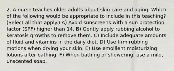 2. A nurse teaches older adults about skin care and aging. Which of the following would be appropriate to include in this teaching? (Select all that apply.) A) Avoid sunscreens with a sun protection factor (SPF) higher than 14. B) Gently apply rubbing alcohol to keratosis growths to remove them. C) Include adequate amounts of fluid and vitamins in the daily diet. D) Use firm rubbing motions when drying your skin. E) Use emollient moisturizing lotions after bathing. F) When bathing or showering, use a mild, unscented soap.