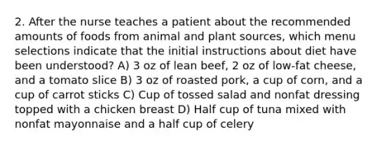 2. After the nurse teaches a patient about the recommended amounts of foods from animal and plant sources, which menu selections indicate that the initial instructions about diet have been understood? A) 3 oz of lean beef, 2 oz of low-fat cheese, and a tomato slice B) 3 oz of roasted pork, a cup of corn, and a cup of carrot sticks C) Cup of tossed salad and nonfat dressing topped with a chicken breast D) Half cup of tuna mixed with nonfat mayonnaise and a half cup of celery