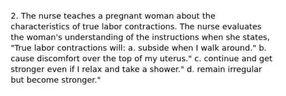 2. The nurse teaches a pregnant woman about the characteristics of true labor contractions. The nurse evaluates the woman's understanding of the instructions when she states, "True labor contractions will: a. subside when I walk around." b. cause discomfort over the top of my uterus." c. continue and get stronger even if I relax and take a shower." d. remain irregular but become stronger."