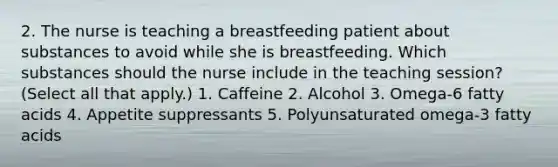 2. The nurse is teaching a breastfeeding patient about substances to avoid while she is breastfeeding. Which substances should the nurse include in the teaching session? (Select all that apply.) 1. Caffeine 2. Alcohol 3. Omega-6 fatty acids 4. Appetite suppressants 5. Polyunsaturated omega-3 fatty acids