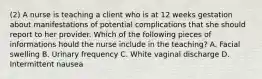 (2) A nurse is teaching a client who is at 12 weeks gestation about manifestations of potential complications that she should report to her provider. Which of the following pieces of informations hould the nurse include in the teaching? A. Facial swelling B. Urinary frequency C. White vaginal discharge D. Intermittent nausea