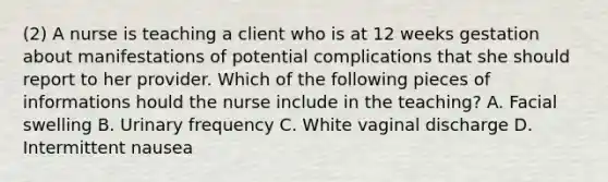 (2) A nurse is teaching a client who is at 12 weeks gestation about manifestations of potential complications that she should report to her provider. Which of the following pieces of informations hould the nurse include in the teaching? A. Facial swelling B. Urinary frequency C. White vaginal discharge D. Intermittent nausea