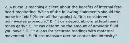 2. A nurse is teaching a client about the benefits of internal fetal heart monitoring. Which of the following statements should the nurse include? (Select all that apply.) A. "It is considered a noninvasive procedure." B. "It can detect abnormal fetal heart tones early." C. "It can determine the amount of amniotic fluid you have." D. "It allows for accurate readings with maternal movement." E. "It can measure uterine contraction intensity."