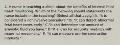 2. A nurse is teaching a client about the benefits of internal fetal heart monitoring. Which of the following should statements the nurse include in the teaching? (Select all that apply.) A. "It is considered a noninvasive procedure." B. "It can detect abnormal fetal heart tones early." C."It can determine the amount of amniotic fluid you have." D."It allows for accurate readings with maternal movement." E. "It can measure uterine contraction intensity."