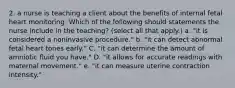 2. a nurse is teaching a client about the benefits of internal fetal heart monitoring. Which of the following should statements the nurse include in the teaching? (select all that apply.) a. "it is considered a noninvasive procedure." b. "it can detect abnormal fetal heart tones early." C. "it can determine the amount of amniotic fluid you have." D. "it allows for accurate readings with maternal movement." e. "it can measure uterine contraction intensity."