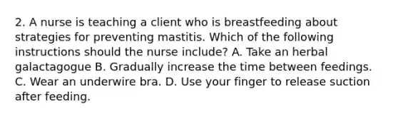 2. A nurse is teaching a client who is breastfeeding about strategies for preventing mastitis. Which of the following instructions should the nurse include? A. Take an herbal galactagogue B. Gradually increase the time between feedings. C. Wear an underwire bra. D. Use your finger to release suction after feeding.