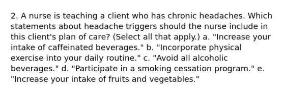 2. A nurse is teaching a client who has chronic headaches. Which statements about headache triggers should the nurse include in this client's plan of care? (Select all that apply.) a. "Increase your intake of caffeinated beverages." b. "Incorporate physical exercise into your daily routine." c. "Avoid all alcoholic beverages." d. "Participate in a smoking cessation program." e. "Increase your intake of fruits and vegetables."