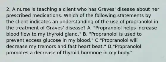 2. A nurse is teaching a client who has Graves' disease about her prescribed medications. Which of the following statements by the client indicates an understanding of the use of propranolol in the treatment of Graves' disease? A. "Propranolol helps increase blood flow to my thyroid gland." B. "Propranolol is used to prevent excess glucose in my blood." C."Propranolol will decrease my tremors and fast heart beat." D."Propranolol promotes a decrease of thyroid hormone in my body."