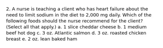 2. A nurse is teaching a client who has heart failure about the need to limit sodium in the diet to 2,000 mg daily. Which of the following foods should the nurse recommend for the client? (Select all that apply.) a. 1 slice cheddar cheese b. 1 medium beef hot dog c. 3 oz. Atlantic salmon d. 3 oz. roasted chicken breast e. 2 oz. lean baked ham