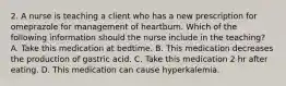 2. A nurse is teaching a client who has a new prescription for omeprazole for management of heartburn. Which of the following information should the nurse include in the teaching? A. Take this medication at bedtime. B. This medication decreases the production of gastric acid. C. Take this medication 2 hr after eating. D. This medication can cause hyperkalemia.