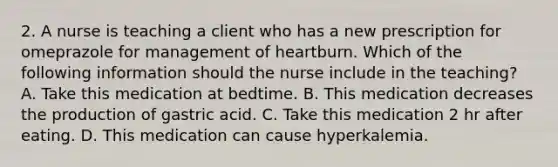 2. A nurse is teaching a client who has a new prescription for omeprazole for management of heartburn. Which of the following information should the nurse include in the teaching? A. Take this medication at bedtime. B. This medication decreases the production of gastric acid. C. Take this medication 2 hr after eating. D. This medication can cause hyperkalemia.