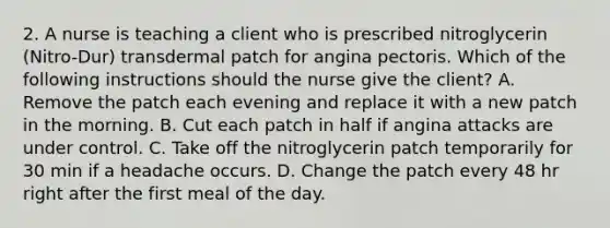 2. A nurse is teaching a client who is prescribed nitroglycerin (Nitro-Dur) transdermal patch for angina pectoris. Which of the following instructions should the nurse give the client? A. Remove the patch each evening and replace it with a new patch in the morning. B. Cut each patch in half if angina attacks are under control. C. Take off the nitroglycerin patch temporarily for 30 min if a headache occurs. D. Change the patch every 48 hr right after the first meal of the day.