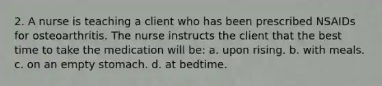 2. A nurse is teaching a client who has been prescribed NSAIDs for osteoarthritis. The nurse instructs the client that the best time to take the medication will be: a. upon rising. b. with meals. c. on an empty stomach. d. at bedtime.