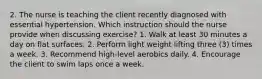 2. The nurse is teaching the client recently diagnosed with essential hypertension. Which instruction should the nurse provide when discussing exercise? 1. Walk at least 30 minutes a day on flat surfaces. 2. Perform light weight lifting three (3) times a week. 3. Recommend high-level aerobics daily. 4. Encourage the client to swim laps once a week.