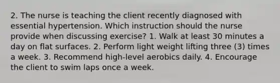 2. The nurse is teaching the client recently diagnosed with essential hypertension. Which instruction should the nurse provide when discussing exercise? 1. Walk at least 30 minutes a day on flat surfaces. 2. Perform light weight lifting three (3) times a week. 3. Recommend high-level aerobics daily. 4. Encourage the client to swim laps once a week.