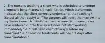 2. The nurse is teaching a client who is scheduled to undergo allogeneic bone marrow transplantation. Which statements indicate that the client correctly understands the teaching? (Select all that apply.) a. "The surgeon will insert the marrow into my femur bone." b. "Until the marrow transplant takes, I can have visitors." c. "The transplant does not start working immediately." d. "I will need chemotherapy before my transplant." e. "Radiation treatments will begin 2 days after transplantation."