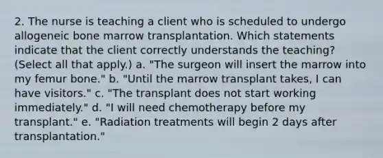 2. The nurse is teaching a client who is scheduled to undergo allogeneic bone marrow transplantation. Which statements indicate that the client correctly understands the teaching? (Select all that apply.) a. "The surgeon will insert the marrow into my femur bone." b. "Until the marrow transplant takes, I can have visitors." c. "The transplant does not start working immediately." d. "I will need chemotherapy before my transplant." e. "Radiation treatments will begin 2 days after transplantation."