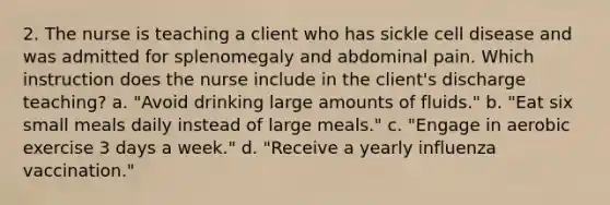 2. The nurse is teaching a client who has sickle cell disease and was admitted for splenomegaly and abdominal pain. Which instruction does the nurse include in the client's discharge teaching? a. "Avoid drinking large amounts of fluids." b. "Eat six small meals daily instead of large meals." c. "Engage in aerobic exercise 3 days a week." d. "Receive a yearly influenza vaccination."