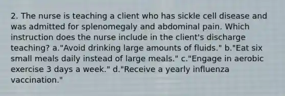 2. The nurse is teaching a client who has sickle cell disease and was admitted for splenomegaly and abdominal pain. Which instruction does the nurse include in the client's discharge teaching? a."Avoid drinking large amounts of fluids." b."Eat six small meals daily instead of large meals." c."Engage in aerobic exercise 3 days a week." d."Receive a yearly influenza vaccination."