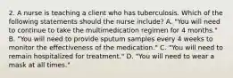 2. A nurse is teaching a client who has tuberculosis. Which of the following statements should the nurse include? A. "You will need to continue to take the multimedication regimen for 4 months." B. "You will need to provide sputum samples every 4 weeks to monitor the effectiveness of the medication." C. "You will need to remain hospitalized for treatment." D. "You will need to wear a mask at all times."