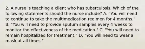 2. A nurse is teaching a client who has tuberculosis. Which of the following statements should the nurse include? A. "You will need to continue to take the multimedication regimen for 4 months." B. "You will need to provide sputum samples every 4 weeks to monitor the effectiveness of the medication." C. "You will need to remain hospitalized for treatment." D. "You will need to wear a mask at all times."