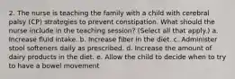 2. The nurse is teaching the family with a child with cerebral palsy (CP) strategies to prevent constipation. What should the nurse include in the teaching session? (Select all that apply.) a. Increase fluid intake. b. Increase fiber in the diet. c. Administer stool softeners daily as prescribed. d. Increase the amount of dairy products in the diet. e. Allow the child to decide when to try to have a bowel movement