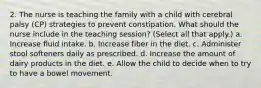 2. The nurse is teaching the family with a child with cerebral palsy (CP) strategies to prevent constipation. What should the nurse include in the teaching session? (Select all that apply.) a. Increase fluid intake. b. Increase fiber in the diet. c. Administer stool softeners daily as prescribed. d. Increase the amount of dairy products in the diet. e. Allow the child to decide when to try to have a bowel movement.