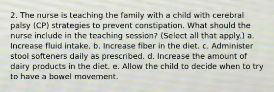 2. The nurse is teaching the family with a child with cerebral palsy (CP) strategies to prevent constipation. What should the nurse include in the teaching session? (Select all that apply.) a. Increase fluid intake. b. Increase fiber in the diet. c. Administer stool softeners daily as prescribed. d. Increase the amount of dairy products in the diet. e. Allow the child to decide when to try to have a bowel movement.