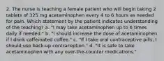 2. The nurse is teaching a female patient who will begin taking 2 tablets of 325 mg acetaminophen every 4 to 6 hours as needed for pain. Which statement by the patient indicates understanding of the teaching? a. "I may take acetaminophen up to 6 times daily if needed." b. "I should increase the dose of acetaminophen if I drink caffeinated coffee." c. "If I take oral contraceptive pills, I should use back-up contraception." d. "It is safe to take acetaminophen with any over-the-counter medications."