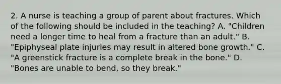 2. A nurse is teaching a group of parent about fractures. Which of the following should be included in the teaching? A. "Children need a longer time to heal from a fracture than an adult." B. "Epiphyseal plate injuries may result in altered bone growth." C. "A greenstick fracture is a complete break in the bone." D. "Bones are unable to bend, so they break."