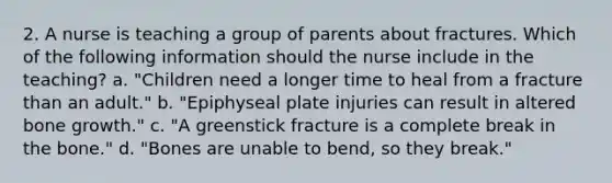 2. A nurse is teaching a group of parents about fractures. Which of the following information should the nurse include in the teaching? a. "Children need a longer time to heal from a fracture than an adult." b. "Epiphyseal plate injuries can result in altered bone growth." c. "A greenstick fracture is a complete break in the bone." d. "Bones are unable to bend, so they break."