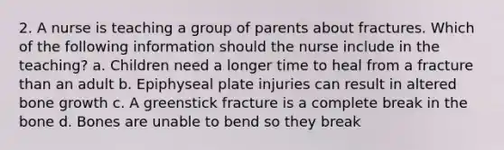 2. A nurse is teaching a group of parents about fractures. Which of the following information should the nurse include in the teaching? a. Children need a longer time to heal from a fracture than an adult b. Epiphyseal plate injuries can result in altered bone growth c. A greenstick fracture is a complete break in the bone d. Bones are unable to bend so they break