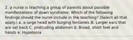 2. a nurse is teaching a group of parents about possible manifestations of down syndrome. Which of the following findings should the nurse include in the teaching? (Select all that apply.) a. a large head with bulging fontanels B. Larger ears that are set back C. protruding abdomen d. Broad, short feet and hands e. Hypotonia