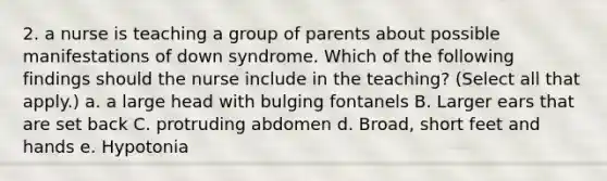 2. a nurse is teaching a group of parents about possible manifestations of down syndrome. Which of the following findings should the nurse include in the teaching? (Select all that apply.) a. a large head with bulging fontanels B. Larger ears that are set back C. protruding abdomen d. Broad, short feet and hands e. Hypotonia