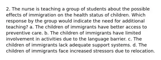 2. The nurse is teaching a group of students about the possible effects of immigration on the health status of children. Which response by the group would indicate the need for additional teaching? a. The children of immigrants have better access to preventive care. b. The children of immigrants have limited involvement in activities due to the language barrier. c. The children of immigrants lack adequate support systems. d. The children of immigrants face increased stressors due to relocation.