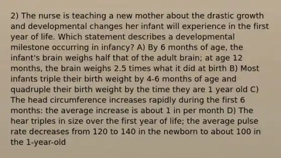 2) The nurse is teaching a new mother about the drastic growth and developmental changes her infant will experience in the first year of life. Which statement describes a developmental milestone occurring in infancy? A) By 6 months of age, the infant's brain weighs half that of the adult brain; at age 12 months, the brain weighs 2.5 times what it did at birth B) Most infants triple their birth weight by 4-6 months of age and quadruple their birth weight by the time they are 1 year old C) The head circumference increases rapidly during the first 6 months: the average increase is about 1 in per month D) The hear triples in size over the first year of life; the average pulse rate decreases from 120 to 140 in the newborn to about 100 in the 1-year-old