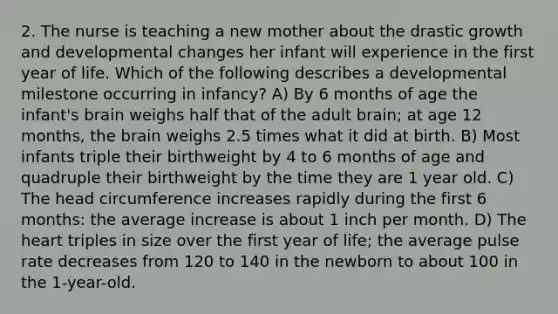 2. The nurse is teaching a new mother about the drastic growth and developmental changes her infant will experience in the first year of life. Which of the following describes a developmental milestone occurring in infancy? A) By 6 months of age the infant's brain weighs half that of the adult brain; at age 12 months, the brain weighs 2.5 times what it did at birth. B) Most infants triple their birthweight by 4 to 6 months of age and quadruple their birthweight by the time they are 1 year old. C) The head circumference increases rapidly during the first 6 months: the average increase is about 1 inch per month. D) The heart triples in size over the first year of life; the average pulse rate decreases from 120 to 140 in the newborn to about 100 in the 1-year-old.