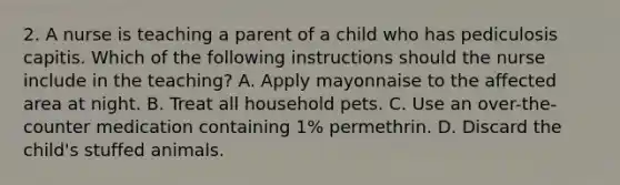 2. A nurse is teaching a parent of a child who has pediculosis capitis. Which of the following instructions should the nurse include in the teaching? A. Apply mayonnaise to the affected area at night. B. Treat all household pets. C. Use an over-the-counter medication containing 1% permethrin. D. Discard the child's stuffed animals.