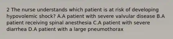 2 The nurse understands which patient is at risk of developing hypovolemic shock? A.A patient with severe valvular disease B.A patient receiving spinal anesthesia C.A patient with severe diarrhea D.A patient with a large pneumothorax