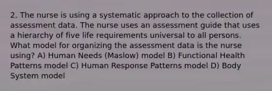 2. The nurse is using a systematic approach to the collection of assessment data. The nurse uses an assessment guide that uses a hierarchy of five life requirements universal to all persons. What model for organizing the assessment data is the nurse using? A) Human Needs (Maslow) model B) Functional Health Patterns model C) Human Response Patterns model D) Body System model