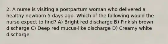 2. A nurse is visiting a postpartum woman who delivered a healthy newborn 5 days ago. Which of the following would the nurse expect to find? A) Bright red discharge B) Pinkish brown discharge C) Deep red mucus-like discharge D) Creamy white discharge