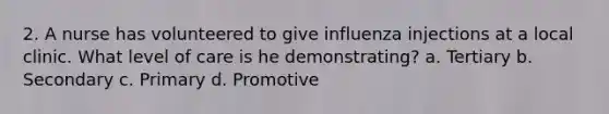 2. A nurse has volunteered to give influenza injections at a local clinic. What level of care is he demonstrating? a. Tertiary b. Secondary c. Primary d. Promotive